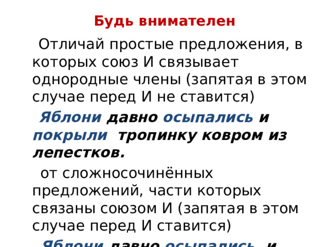 Будь внимателен  Отличай простые предложения, в которых союз И связывает однородные члены (запятая в этом случае перед И не ставится)  Яблони давно осыпались и покрыли тропинку ковром из лепестков.  от сложносочинённых предложений, части которых связаны союзом И (запятая в этом случае перед И ставится)  Яблони давно осыпались , и тропинка укрыта ковром из лепестков. 