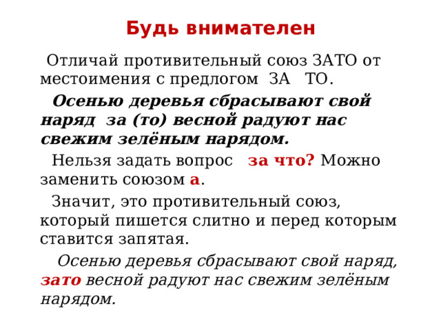 Будь внимателен  Отличай противительный союз ЗАТО от местоимения с предлогом ЗА ТО.  Осенью деревья сбрасывают свой наряд за (то) весной радуют нас свежим зелёным нарядом.  Нельзя задать вопрос за что? Можно заменить союзом а .  Значит, это противительный союз, который пишется слитно и перед которым ставится запятая.   Осенью деревья сбрасывают свой наряд, зато весной радуют нас свежим зелёным нарядом. 