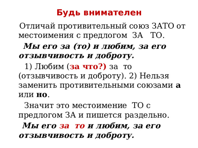 Будь внимателен  Отличай противительный союз ЗАТО от местоимения с предлогом ЗА ТО.  Мы его за (то) и любим, за его отзывчивость и доброту.  1) Любим ( за что?) за то (отзывчивость и доброту). 2) Нельзя заменить противительными союзами а или но .  Значит это местоимение ТО с предлогом ЗА и пишется раздельно.  Мы его за то и любим, за его отзывчивость и доброту. 