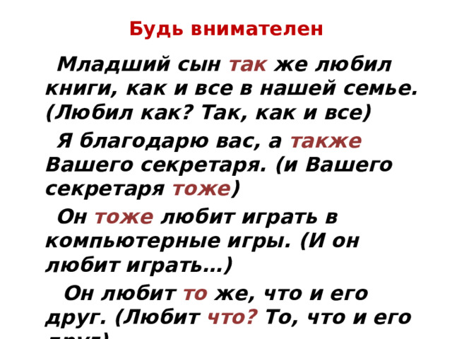Будь внимателен  Младший сын так же любил книги, как и все в нашей семье. (Любил как? Так, как и все)  Я благодарю вас, а также Вашего секретаря. (и Вашего секретаря тоже )  Он тоже любит играть в компьютерные игры. (И он любит играть…)  Он любит то же, что и его друг. (Любит что? То, что и его друг) 