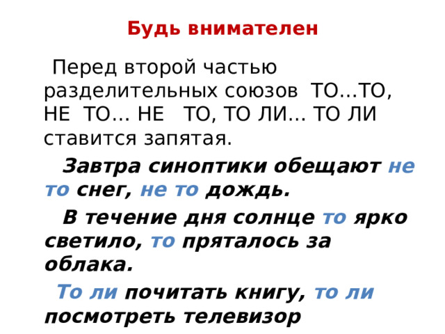 Будь внимателен  Перед второй частью разделительных союзов ТО…ТО, НЕ ТО… НЕ ТО, ТО ЛИ… ТО ЛИ ставится запятая.  Завтра синоптики обещают не то снег, не то дождь.  В течение дня солнце то ярко светило, то пряталось за облака.  То ли почитать книгу, то ли посмотреть телевизор вечерком. 