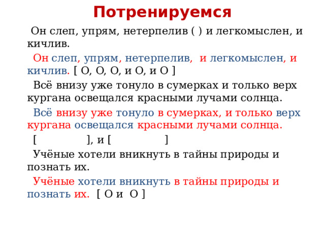 Потренируемся  Он слеп, упрям, нетерпелив ( ) и легкомыслен, и кичлив.  Он слеп , упрям , нетерпелив , и легкомыслен , и кичлив . [ O, O, O, и O, и O ]  Всё внизу уже тонуло в сумерках и только верх кургана освещался красными лучами солнца.  Всё внизу уже тонуло в сумерках, и только верх кургана освещался красными лучами солнца.  [ ], и [ ]  Учёные хотели вникнуть в тайны природы и познать их.  Учёные хотели вникнуть в тайны природы и познать их. [ O и O ] 