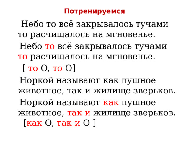 Потренируемся  Небо то всё закрывалось тучами то расчищалось на мгновенье.  Небо то всё закрывалось тучами то расчищалось на мгновенье.  [ то O, то O]  Норкой называют как пушное животное, так и жилище зверьков.  Норкой называют как пушное животное, так и жилище зверьков. [ как O, так и O ] 