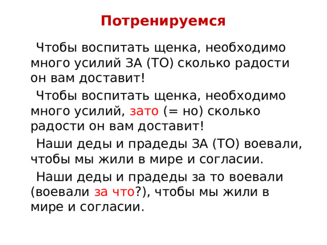 Потренируемся  Чтобы воспитать щенка, необходимо много усилий ЗА (ТО) сколько радости он вам доставит!  Чтобы воспитать щенка, необходимо много усилий, зато (= но) сколько радости он вам доставит!  Наши деды и прадеды ЗА (ТО) воевали, чтобы мы жили в мире и согласии.  Наши деды и прадеды за то воевали (воевали за что ?), чтобы мы жили в мире и согласии. 