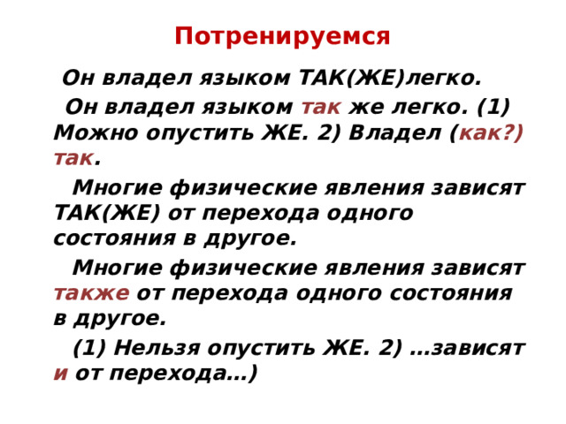 Потренируемся  Он владел языком ТАК(ЖЕ)легко.  Он владел языком так же легко. (1) Можно опустить ЖЕ. 2) Владел ( как?) так .  Многие физические явления зависят ТАК(ЖЕ) от перехода одного состояния в другое.  Многие физические явления зависят также от перехода одного состояния в другое.  (1) Нельзя опустить ЖЕ. 2) …зависят и от перехода…) 