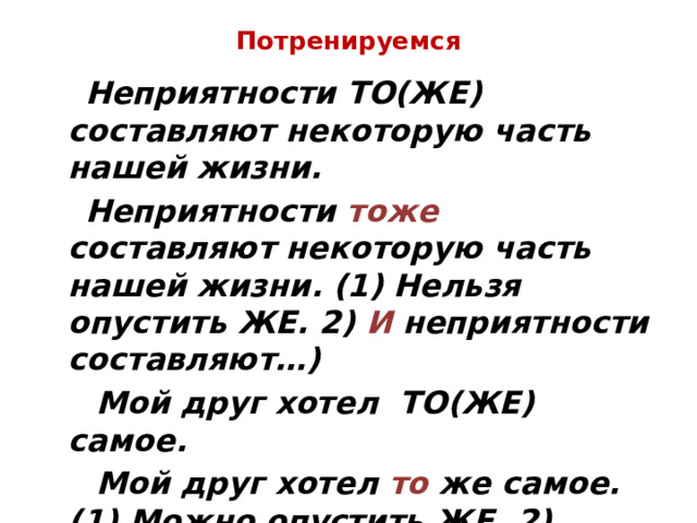 Потренируемся  Неприятности ТО(ЖЕ) составляют некоторую часть нашей жизни.  Неприятности тоже составляют некоторую часть нашей жизни. (1) Нельзя опустить ЖЕ. 2) И неприятности составляют…)  Мой друг хотел ТО(ЖЕ) самое.  Мой друг хотел то же самое. (1) Можно опустить ЖЕ. 2) Хотел ( что?) то самое.) 