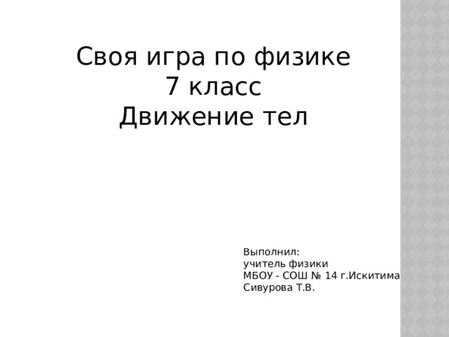 Своя игра по физике 7 класс Движение тел Выполнил: учитель физики МБОУ - СОШ № 14 г.Искитима Сивурова Т.В. 