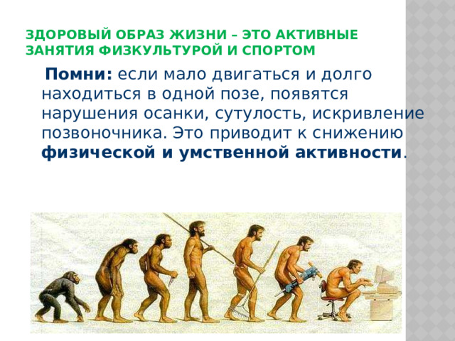 Здоровый образ жизни – это активные занятия физкультурой и спортом    Помни: если мало двигаться и долго находиться в одной позе, появятся нарушения осанки, сутулость, искривление позвоночника. Это приводит к снижению физической и умственной активности . 