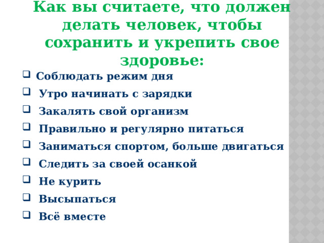 Как вы считаете, что должен делать человек, чтобы сохранить и укрепить свое здоровье:  Соблюдать режим дня  Утро начинать с зарядки  Закалять свой организм  Правильно и регулярно питаться  Заниматься спортом, больше двигаться  Следить за своей осанкой  Не курить  Высыпаться  Всё вместе 
