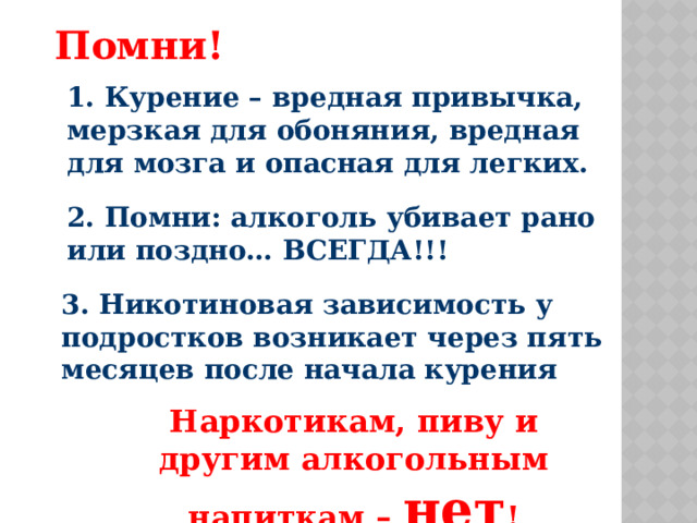 Помни! 1. Курение – вредная привычка, мерзкая для обоняния, вредная для мозга и опасная для легких. 2. Помни: алкоголь убивает рано или поздно… ВСЕГДА!!! 3. Никотиновая зависимость у подростков возникает через пять месяцев после начала курения Наркотикам, пиву и другим алкогольным напиткам – нет !  