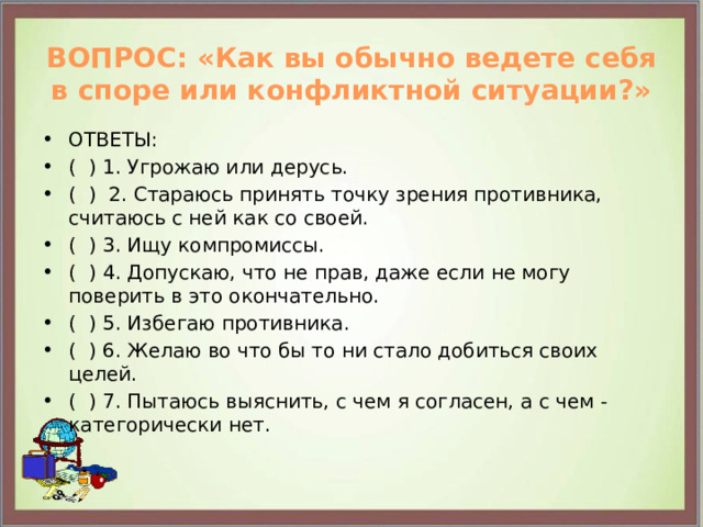 ВОПРОС: «Как вы обычно ведете себя в споре или конфликтной ситуации?»   ОТВЕТЫ: ( ) 1. Угрожаю или дерусь. ( ) 2. Стараюсь принять точку зрения противника, считаюсь с ней как со своей. ( ) 3. Ищу компромиссы. ( ) 4. Допускаю, что не прав, даже если не могу поверить в это окончательно. ( ) 5. Избегаю противника. ( ) 6. Желаю во что бы то ни стало добиться своих целей. ( ) 7. Пытаюсь выяснить, с чем я согласен, а с чем - категорически нет. 