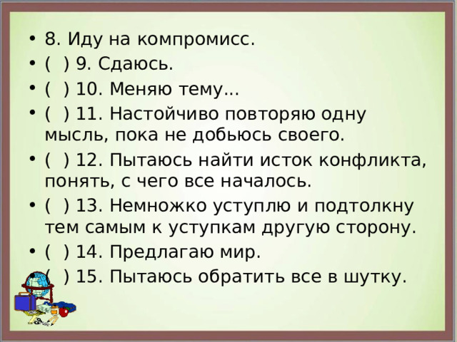 8. Иду на компромисс. ( ) 9. Сдаюсь. ( ) 10. Меняю тему... ( ) 11. Настойчиво повторяю одну мысль, пока не добьюсь своего. ( ) 12. Пытаюсь найти исток конфликта, понять, с чего все началось. ( ) 13. Немножко уступлю и подтолкну тем самым к уступкам другую сторону. ( ) 14. Предлагаю мир. ( ) 15. Пытаюсь обратить все в шутку. 