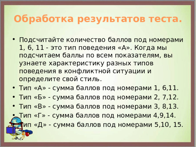 Обработка результатов теста. Подсчитайте количество баллов под номерами 1, 6, 11 - это тип поведения «А». Когда мы подсчитаем баллы по всем показателям, вы узнаете характеристику разных типов поведения в конфликтной ситуации и определите свой стиль. Тип «А» - сумма баллов под номерами 1, 6,11. Тип «Б» - сумма баллов под номерами 2, 7,12. Тип «В» - сумма баллов под номерами 3, 8,13. Тип «Г» - сумма баллов под номерами 4,9,14. Тип «Д» - сумма баллов под номерами 5,10, 15. 