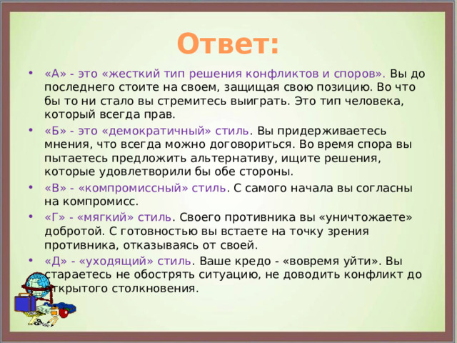 Ответ: «А» - это «жесткий тип решения конфликтов и споров». Вы до последнего стоите на своем, защищая свою позицию. Во что бы то ни стало вы стремитесь выиграть. Это тип человека, который всегда прав. «Б» - это «демократичный» стиль . Вы придерживаетесь мнения, что всегда можно договориться. Во время спора вы пытаетесь предложить альтернативу, ищите решения, которые удовлетворили бы обе стороны. «В» - «компромиссный» стиль . С самого начала вы согласны на компромисс. «Г» - «мягкий» стиль . Своего противника вы «уничтожаете» добротой. С готовностью вы встаете на точку зрения противника, отказываясь от своей. «Д» - «уходящий» стиль . Ваше кредо - «вовремя уйти». Вы стараетесь не обострять ситуацию, не доводить конфликт до открытого столкновения. 
