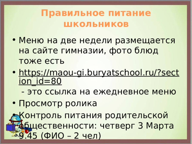 Правильное питание школьников Меню на две недели размещается на сайте гимназии, фото блюд тоже есть https://maou-gi.buryatschool.ru/?section_id=80 - это ссылка на ежедневное меню Просмотр ролика Контроль питания родительской общественности: четверг 3 Марта 9.45 (ФИО – 2 чел) 