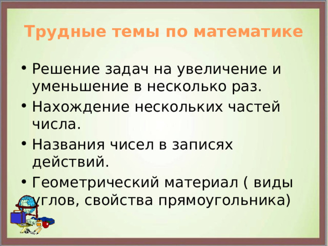 Трудные темы по математике Решение задач на увеличение и уменьшение в несколько раз. Нахождение нескольких частей числа. Названия чисел в записях действий. Геометрический материал ( виды углов, свойства прямоугольника) 