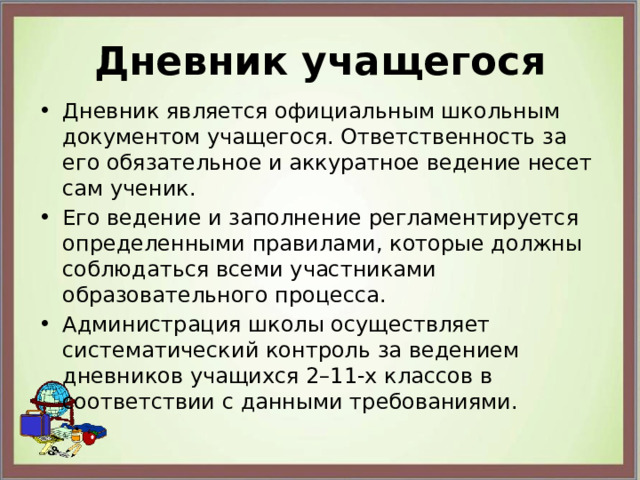 Дневник учащегося Дневник является официальным школьным документом учащегося. Ответственность за его обязательное и аккуратное ведение несет сам ученик. Его ведение и заполнение регламентируется определенными правилами, которые должны соблюдаться всеми участниками образовательного процесса. Администрация школы осуществляет систематический контроль за ведением дневников учащихся 2–11-х классов в соответствии с данными требованиями. 