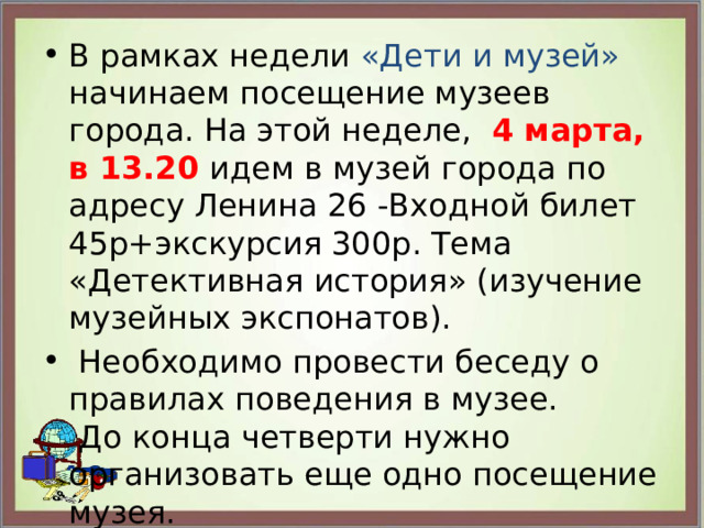 В рамках недели «Дети и музей» начинаем посещение музеев города. На этой неделе, 4 марта, в 13.20 идем в музей города по адресу Ленина 26 -Входной билет 45р+экскурсия 300р. Тема «Детективная история» (изучение музейных экспонатов).  Необходимо провести беседу о правилах поведения в музее.  До конца четверти нужно организовать еще одно посещение музея. 