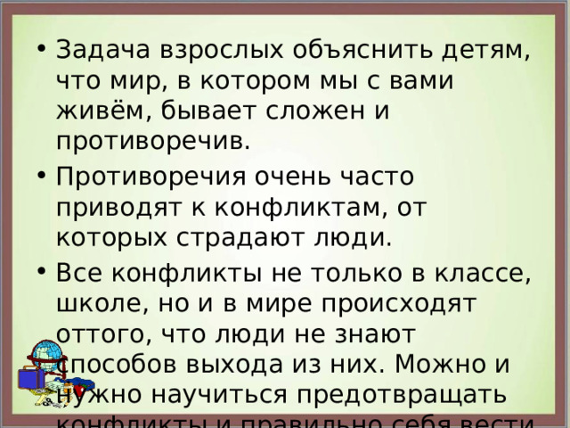 Задача взрослых объяснить детям, что мир, в котором мы с вами живём, бывает сложен и противоречив. Противоречия очень часто приводят к конфликтам, от которых страдают люди. Все конфликты не только в классе, школе, но и в мире происходят оттого, что люди не знают способов выхода из них. Можно и нужно научиться предотвращать конфликты и правильно себя вести в конфликтной ситуации. 