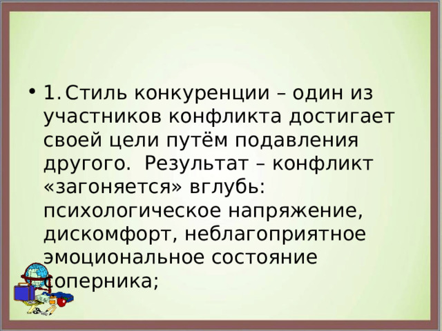 1.  Стиль конкуренции – один из участников конфликта достигает своей цели путём подавления другого. Результат – конфликт «загоняется» вглубь: психологическое напряжение, дискомфорт, неблагоприятное эмоциональное состояние соперника; 