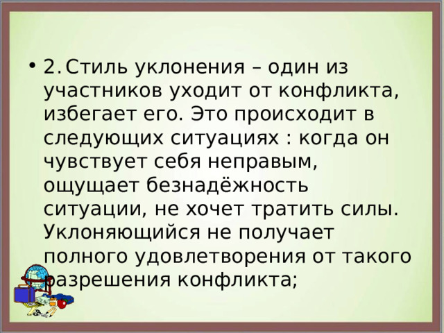 2.  Стиль уклонения – один из участников уходит от конфликта, избегает его. Это происходит в следующих ситуациях : когда он чувствует себя неправым, ощущает безнадёжность ситуации, не хочет тратить силы. Уклоняющийся не получает полного удовлетворения от такого разрешения конфликта; 