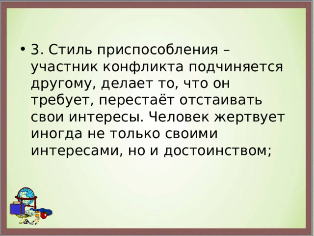 3. Стиль приспособления – участник конфликта подчиняется другому, делает то, что он требует, перестаёт отстаивать свои интересы. Человек жертвует иногда не только своими интересами, но и достоинством; 