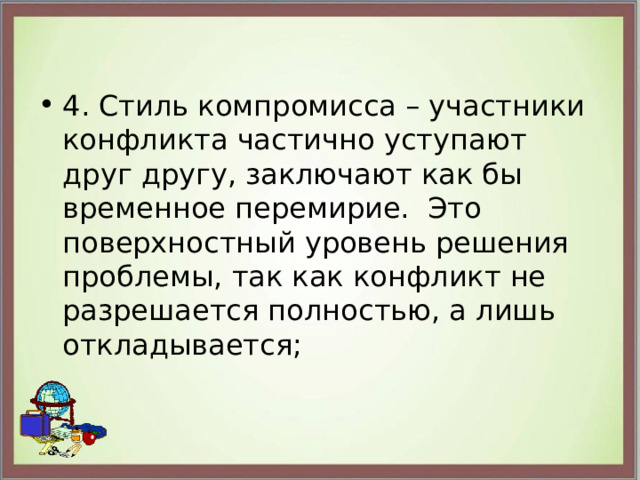 4. Стиль компромисса – участники конфликта частично уступают друг другу, заключают как бы временное перемирие.  Это поверхностный уровень решения проблемы, так как конфликт не разрешается полностью, а лишь откладывается; 