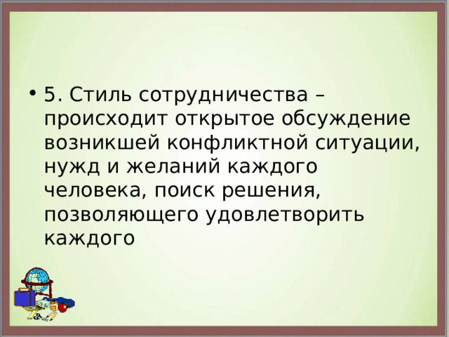 5. Стиль сотрудничества – происходит открытое обсуждение возникшей конфликтной ситуации, нужд и желаний каждого человека, поиск решения, позволяющего удовлетворить каждого 