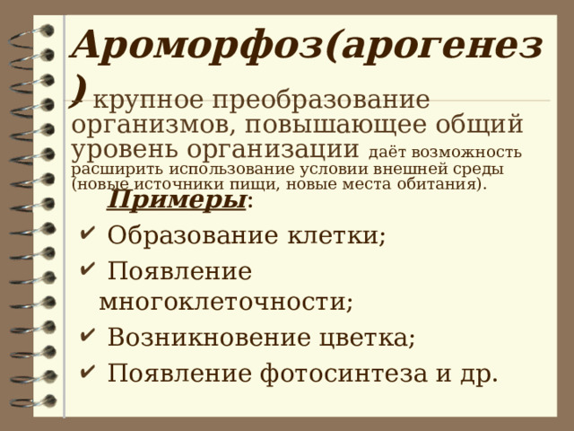 Ароморфоз(арогенез) – крупное преобразование организмов, повышающее общий уровень организации  даёт возможность расширить использование условии внешней среды (новые источники пищи, новые места обитания).  Примеры :  Образование клетки;  Появление многоклеточности;  Возникновение цветка;  Появление фотосинтеза и др. 