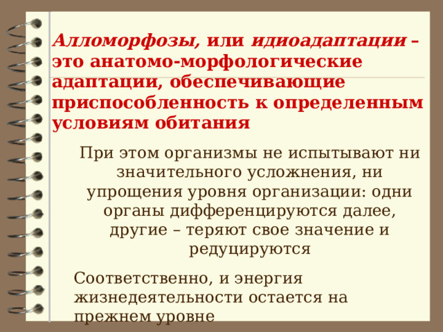 Алломорфозы, или идиоадаптации – это анатомо-морфологические адаптации, обеспечивающие приспособленность к определенным условиям обитания При этом организмы не испытывают ни значительного усложнения, ни упрощения уровня организации: одни органы дифференцируются далее, другие – теряют свое значение и редуцируются Соответственно, и энергия жизнедеятельности остается на прежнем уровне При этом организмы не испытывают ни значительного усложнения, ни упрощения уровня организации: одни органы дифференцируются далее, другие – теряют свое значение и редуцируются Соответственно, и энергия жизнедеятельности остается на прежнем уровне 