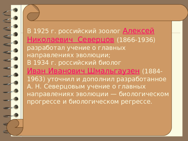 В 1925 г. российский зоолог Алексей Николаевич  Северцов  (1866-1936) разработал учение о главных направлениях эволюции; В 1934 г. российский биолог Иван Иванович Шмальгаузен  (1884-1963) уточнил и дополнил разработанное А. Н. Северцовым учение о главных направлениях эволюции — биологическом прогрессе и биологическом регрессе. 