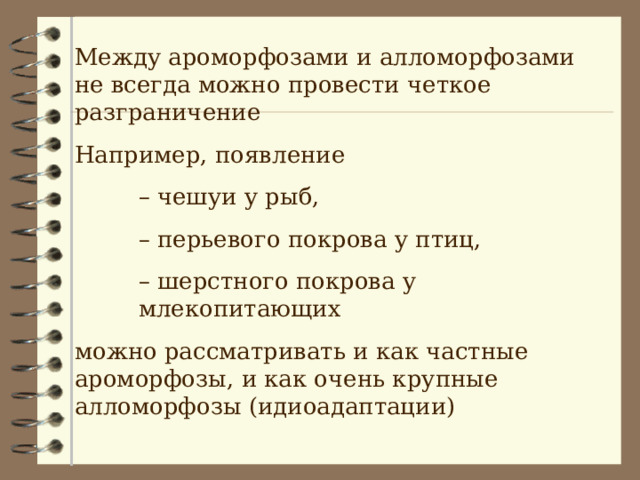 Между ароморфозами и алломорфозами не всегда можно провести четкое разграничение Например, появление – чешуи у рыб, – перьевого покрова у птиц, – шерстного покрова у млекопитающих – чешуи у рыб, – перьевого покрова у птиц, – шерстного покрова у млекопитающих – чешуи у рыб, – перьевого покрова у птиц, – шерстного покрова у млекопитающих можно рассматривать и как частные ароморфозы, и как очень крупные алломорфозы (идиоадаптации) 