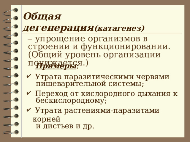 Общая дегенерация (катагенез) – упрощение организмов в строении и функционировании. (Общий уровень организации понижается.)  Примеры :  Утрата паразитическими червями  пищеварительной системы;  Переход от кислородного дыхания к  бескислородному;  Утрата растениями-паразитами корней  и листьев и др. 