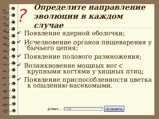 ? Определите направление эволюции в каждом случае  Появление ядерной оболочки;  Исчезновение органов пищеварения у  бычьего цепня;  Появление полового размножения;  Возникновение мощных ног с  крупными когтями у хищных птиц;  Появление приспособленности цветка  к опылению насекомыми. 
