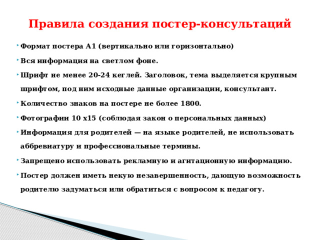 Правила создания постер-консультаций Формат постера А1 (вертикально или горизонтально) Вся информация на светлом фоне. Шрифт не менее 20-24 кеглей. Заголовок, тема выделяется крупным шрифтом, под ним исходные данные организации, консультант. Количество знаков на постере не более 1800. Фотографии 10 х15 (соблюдая закон о персональных данных) Информация для родителей — на языке родителей, не использовать аббревиатуру и профессиональные термины. Запрещено использовать рекламную и агитационную информацию. Постер должен иметь некую незавершенность, дающую возможность родителю задуматься или обратиться с вопросом к педагогу. 