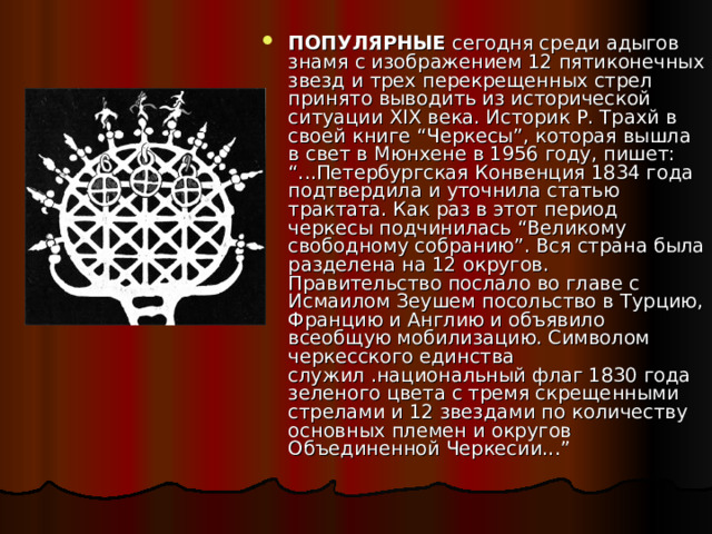 ПОПУЛЯРНЫЕ  сегодня среди адыгов знамя с изображением 12 пятиконечных звезд и трех перекрещенных стрел принято выводить из исторической ситуации XIX века. Историк Р. Трахй в своей книге “Черкесы”, которая вышла в свет в Мюнхене в 1956 году, пишет: “...Петербургская Конвенция 1834 года подтвердила и уточнила статью трактата. Как раз в этот период черкесы подчинилась “Великому свободному собранию”. Вся страна была разделена на 12 округов. Правительство послало во главе с Исмаилом Зеушем посольство в Турцию, Францию и Англию и объявило всеобщую мобилизацию. Символом черкесского единства служил .национальный флаг 1830 года зеленого цвета с тремя скрещенными стрелами и 12 звездами по количеству основных племен и округов Объединенной Черкесии...” 