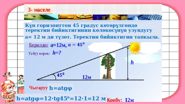 К үн горизонттон 45 градус көтөрүлгөндө теректин бийиктигинин көлөкөсүнүн узундугу а= 12 м ди түзөт. Теректин бийиктигин тапкыла. h=atgφ h=atgφ=12 · tg45 0 =12 · 1=12 м 