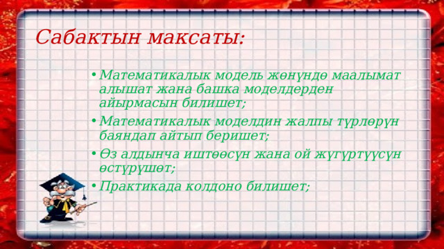 Сабактын максаты: Математикалык модель ж өнүндө маалымат алышат жана башка моделдерден айырмасын билишет; Математикалык моделдин жалпы түрлөрүн баяндап айтып беришет; Өз алдынча иштөөсүн жана ой жүгүртүүсүн өстүрүшөт; Практикада колдоно билишет; 