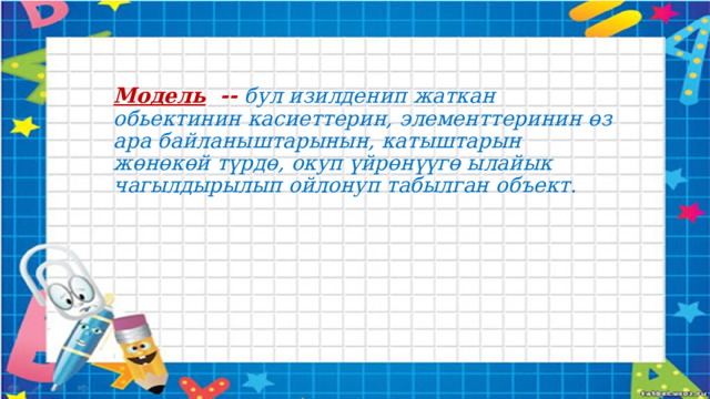 Модель -- бул изилденип жаткан обьектинин касиеттерин, элементтеринин өз ара байланыштарынын, катыштарын жөнөкөй түрдө, окуп үйрөнүүгө ылайык чагылдырылып ойлонуп табылган объект.  