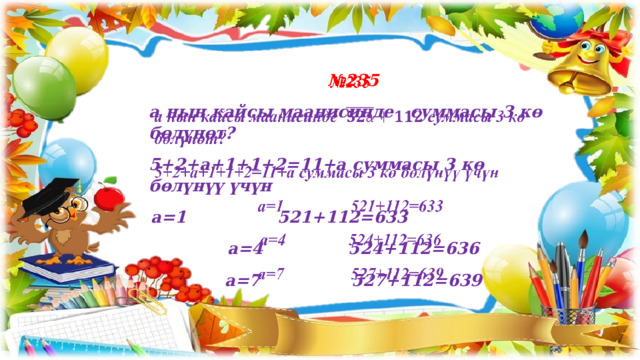 № 235   а нын кайсы маанисинде суммасы 3 кө бөлүнөт? 5+2+а+1+1+2=11+а суммасы 3 кө бөлүнүү үчүн а=1 521+112=633 а=4 524+112=636 а=7 527+112=639 