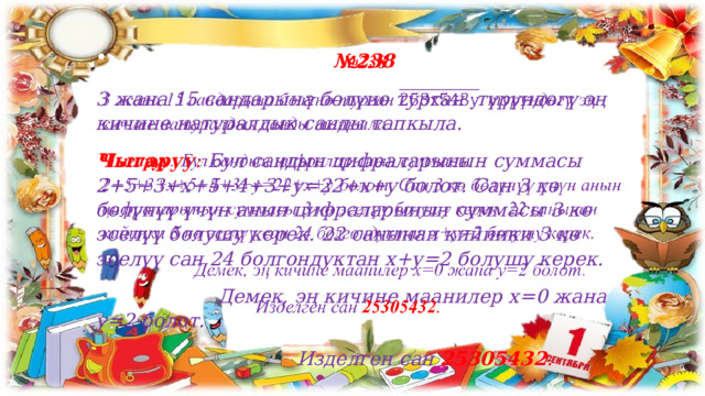 № 238   3 жана 15 сандарына бөлүнө турган түрүндөгү эң кичине натуралдык санды тапкыла. Чыгаруу : Бул сандын цифраларынын суммасы 2+5+3+х+5+4+3+у=22+х+у болот. Сан 3 кө бөлүнүү үчүн анын цифраларынын суммасы 3 кө эселүү болушу керек. 22 санынан кийинки 3 кө эселүү сан 24 болгондуктан х+у=2 болушу керек.  Демек, эң кичине маанилер х=0 жана у=2 болот.  Изделген сан 25305432 . 