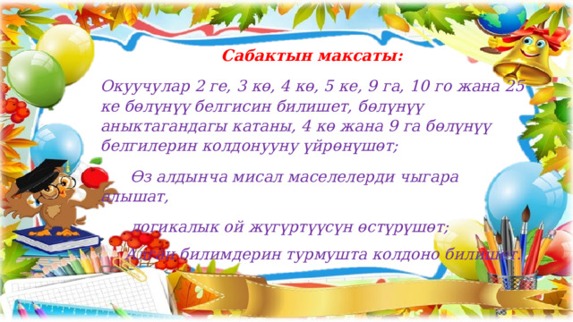 Сабактын максаты: Окуучулар 2 ге, 3 кө, 4 кө, 5 ке, 9 га, 10 го жана 25 ке бөлүнүү белгисин билишет, бөлүнүү аныктагандагы катаны, 4 кө жана 9 га бөлүнүү белгилерин колдонууну үйрөнүшөт;  Өз алдынча мисал маселелерди чыгара алышат,  логикалык ой жүгүртүүсүн өстүрүшөт;  Алган билимдерин турмушта колдоно билишет. 
