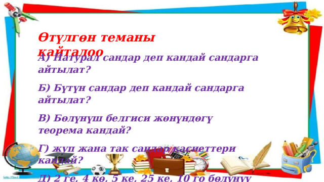 Өтүлгөн теманы кайталоо А) Натурал сандар деп кандай сандарга айтылат? Б) Бүтүн сандар деп кандай сандарга айтылат? В) Бөлүнүш белгиси жөнүндөгү теорема кандай? Г) жуп жана так сандар касиеттери кандай? Д) 2 ге, 4 кө, 5 ке, 25 ке, 10 го бөлүнүү белгисин айтып бергиле.  