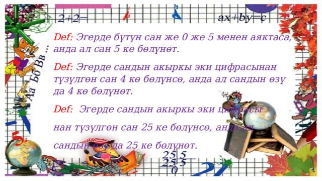 Def: Эгерде бүтүн сан же 0 же 5 менен аяктаса, анда ал сан 5 ке бөлүнөт. Def: Эгерде сандын акыркы эки цифрасынан түзүлгөн сан 4 кө бөлүнсө, анда ал сандын өзү да 4 кө бөлүнөт. Def: Эгерде сандын акыркы эки цифрасы нан түзүлгөн сан 25 ке бөлүнсө, анда ал сандын өзү да 25 ке бөлүнөт. 