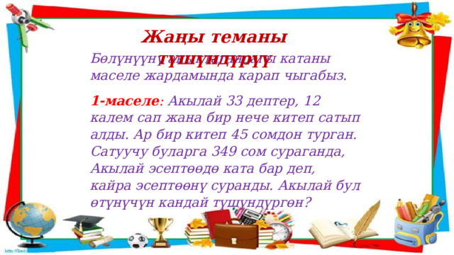Жаңы теманы түшүндүрүү Бөлүнүүнү аныктагандагы катаны маселе жардамында карап чыгабыз. 1-маселе : Акылай 33 дептер, 12 калем сап жана бир нече китеп сатып алды. Ар бир китеп 45 сомдон турган. Сатуучу буларга 349 сом сураганда, Акылай эсептөөдө ката бар деп, кайра эсептөөнү суранды. Акылай бул өтүнүчүн кандай түшүндүргөн? 