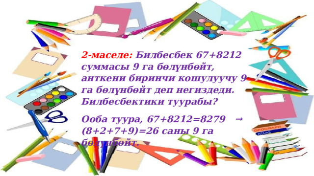 2-маселе: Билбесбек 67+8212 суммасы 9 га бөлүнбөйт, анткени биринчи кошулуучу 9 га бөлүнбөйт деп негиздеди. Билбесбектики туурабы? Ооба туура, 67+8212=8279 → (8+2+7+9)=26 саны 9 га бөлүнбөйт.  
