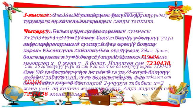 3-маселе:  9 жана 36 сандарына бөлүнө турган түрүндөгү эң кичине натуралдык санды тапкыла.   Чыгаруу:  Бул сандын цифраларынын суммасы 7+2+3+х+4+3+у=19+х+у болот. Сан 9 га бөлүнүү үчүн анын цифраларынын суммасы 9 га эселүү болушу керек. 19 санынан кийинки 9 га эселүү сан 27 болгондуктан х+у=8 болушу керек. Демек, эң кичине маанилер х=0 жана у=8 болот. Изделген сан 7230438. Сан 36 га бөлүнүү үчүн ал сан 9 га да, 4 кө да бөлүнүү керек. 7230438 саны 9 га бөлүнөт, бирок 4 кө бөлүнбөйт. х+у=8 болгондой 2-учурун табабыз: х=2 жана у=6 эң кичине мааниси болот. Анда изделген сан 7232436  экени келип чыгат. 