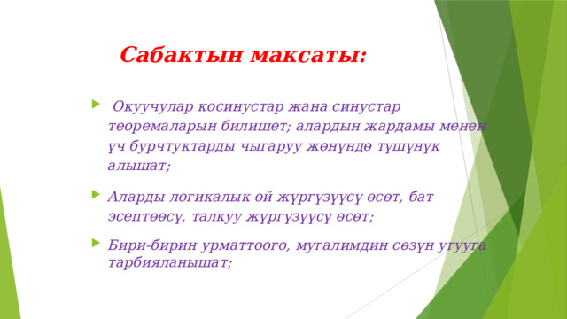 Сабактын максаты:     Окуучулар косинустар жана синустар теоремаларын билишет; алардын жардамы менен үч бурчтуктарды чыгаруу жөнүндө түшүнүк алышат; Аларды логикалык ой жүргүзүүсү өсөт, бат эсептөөсү, талкуу жүргүзүүсү өсөт; Бири-бирин урматтоого, мугалимдин сөзүн угууга тарбияланышат; 