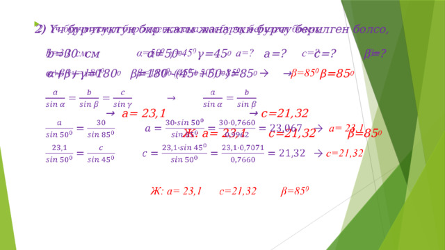 2) Үч бурчтуктун бир жагы жана эки бурчу берилген болсо,   b=30 см   α=50 0   γ=45 0    a=?   c=?   β=? α+β+γ=180 0   β=180 0 -(45 0 +50 0 )=85 0  → β=85 0     →  a= 23,1        → c=21,32        Ж: a= 23,1  c=21,32 β=85 0 