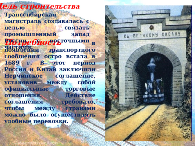 Цель строит ельства Транссибирская магистраль создавалась с целью связать промышленный запад России с восточными частями. Потребность в появлении транспортного сообщения остро встала в 1689 г. В этот период Россия и Китай заключили Нерчинское соглашение, установив между собой официальные торговые отношения. Действие соглашения требовало, чтобы между странами можно было осуществлять удобные перевозки. 